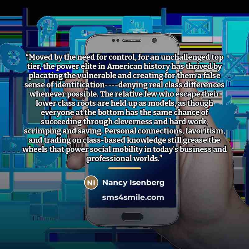 “Moved by the need for control, for an unchallenged top tier, the power elite in American history has thrived by placating the vulnerable and creating for them a false sense of identification----denying real class differences whenever possible. The relative few who escape their lower class roots…” quote by Nancy Isenberg