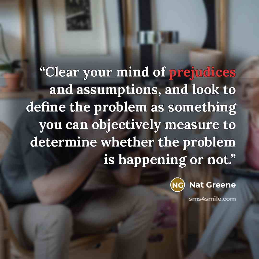 “Clear your mind of prejudices and assumptions, and look to define the problem as something you can objectively measure to determine whether the problem is happening or not.” quote by Nat Greene