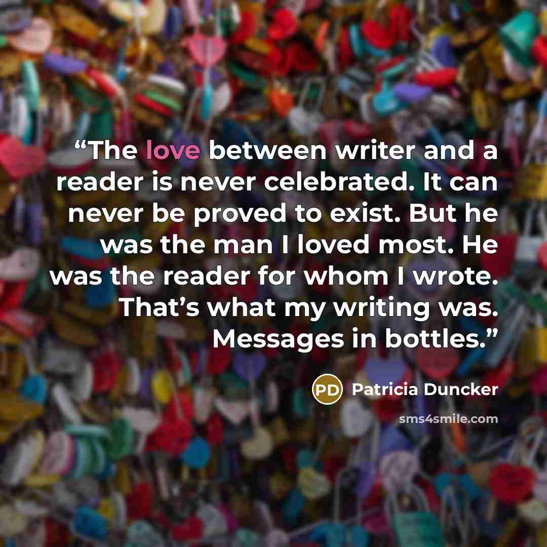 “The love between writer and a reader is never celebrated. It can never be proved to exist. But he was the man I loved most. He was the reader for whom I wrote. That’s what my writing was. Messages in bottles.” quote by Patricia Duncker