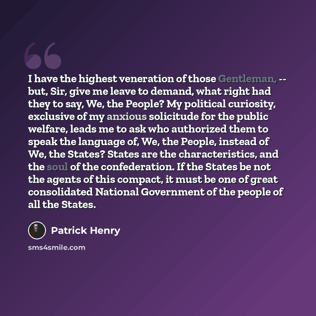 “I have the highest veneration of those Gentleman, -- but, Sir, give me leave to demand, what right had they to say, We, the People? My political curiosity, exclusive of my anxious solicitude for the public welfare, leads me to ask who authorized them to speak the language of, We, the People…” quote by Patrick Henry