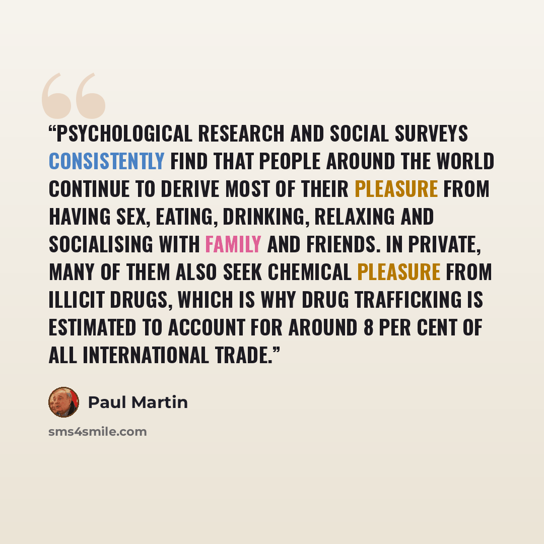 “Psychological research and social surveys consistently find that people around the world continue to derive most of their pleasure from having sex, eating, drinking, relaxing and socialising with family and friends. In private, many of them also seek chemical pleasure from illicit drugs, which is…” quote by Paul Martin