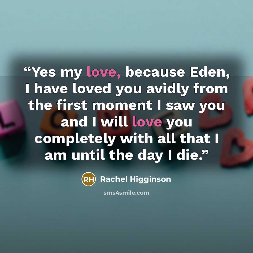 “Yes my love, because Eden, I have loved you avidly from the first moment I saw you and I will love you completely with all that I am until the day I die.” quote by Rachel Higginson