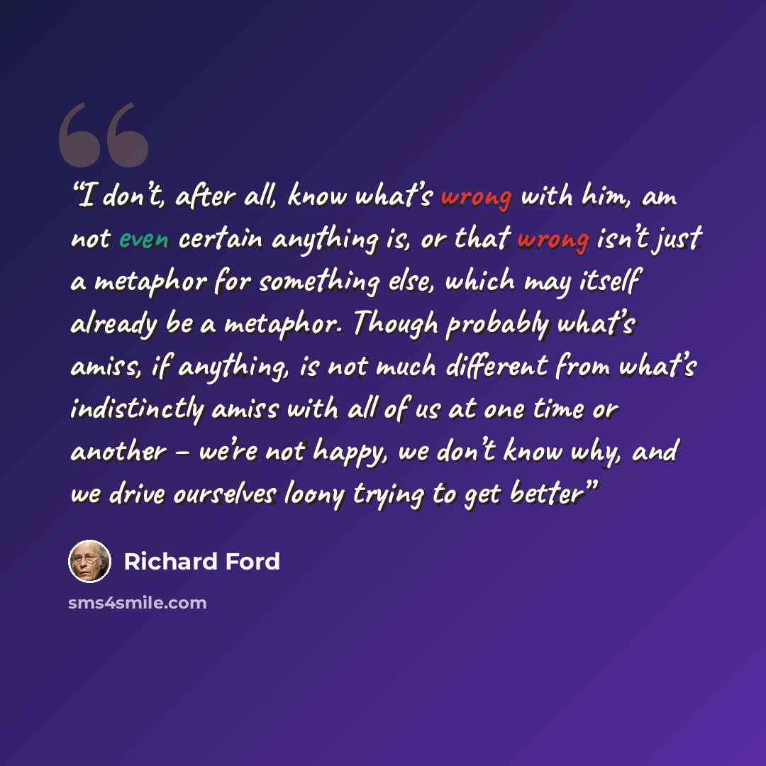 “I don’t, after all, know what’s wrong with him, am not even certain anything is, or that wrong isn’t just a metaphor for something else, which may itself already be a metaphor. Though probably what’s amiss, if anything, is not much different from what’s indistinctly amiss with all of us at one…” quote by Richard Ford