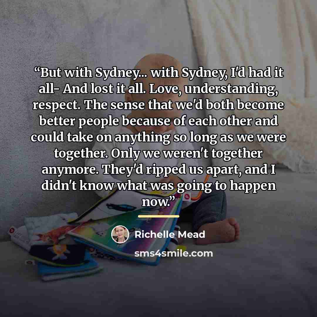 “But with Sydney... with Sydney, I'd had it all- And lost it all. Love, understanding, respect. The sense that we'd both become better people because of each other and could take on anything so long as we were together. Only we weren't together anymore. They'd ripped us apart, and I didn't know…” quote by Richelle Mead