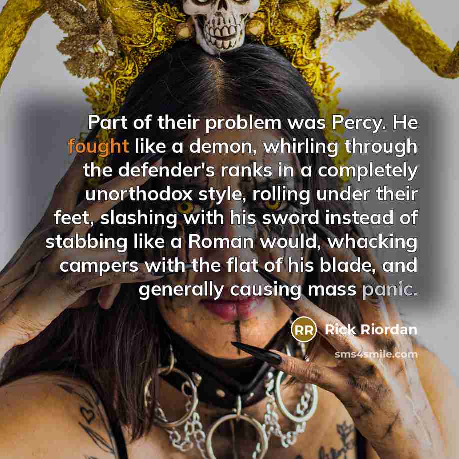 “Part of their problem was Percy. He fought like a demon, whirling through the defender's ranks in a completely unorthodox style, rolling under their feet, slashing with his sword instead of stabbing like a Roman would, whacking campers with the flat of his blade, and generally causing mass panic.” quote by Rick Riordan