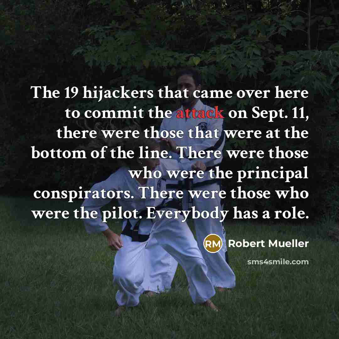 “The 19 hijackers that came over here to commit the attack on Sept. 11, there were those that were at the bottom of the line. There were those who were the principal conspirators. There were those who were the pilot. Everybody has a role.” quote by Robert Mueller