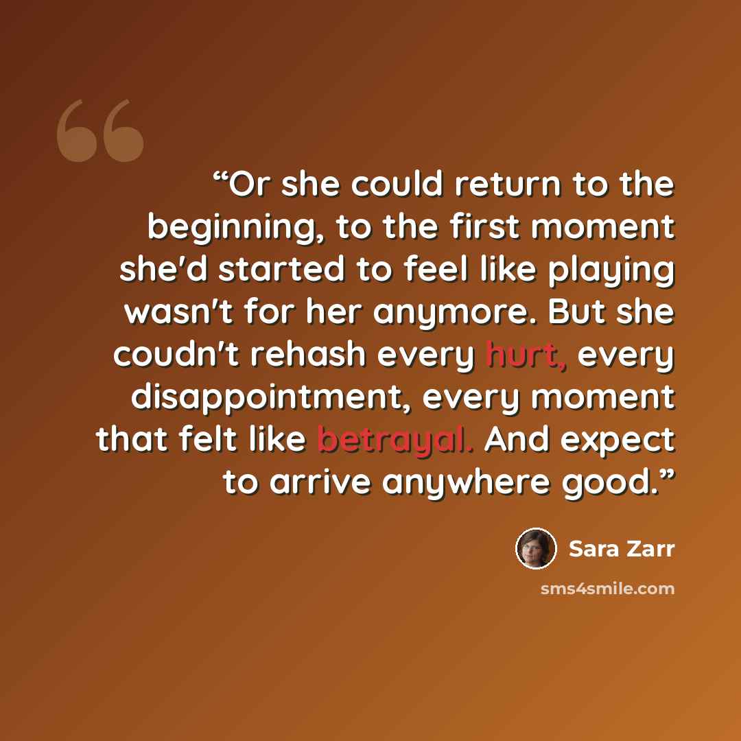 “Or she could return to the beginning, to the first moment she'd started to feel like playing wasn't for her anymore. But she coudn't rehash every hurt, every disappointment, every moment that felt like betrayal. And expect to arrive anywhere good.” quote by Sara Zarr