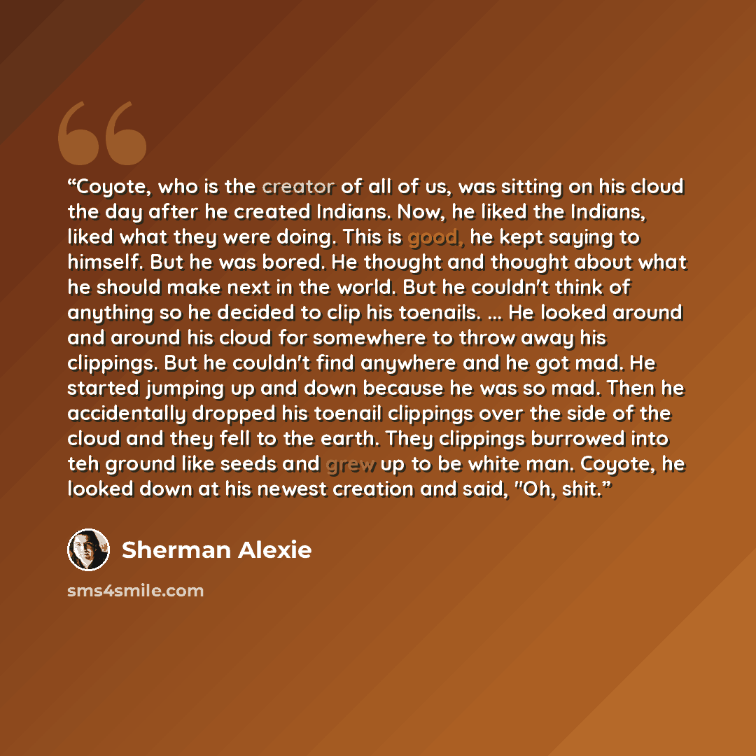 “Coyote, who is the creator of all of us, was sitting on his cloud the day after he created Indians. Now, he liked the Indians, liked what they were doing. This is good, he kept saying to himself. But he was bored. He thought and thought about what he should make next in the world. But he couldn't…” quote by Sherman Alexie
