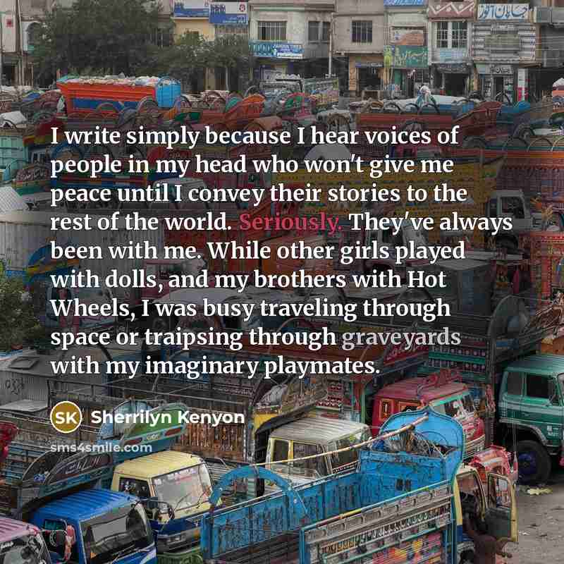 “I write simply because I hear voices of people in my head who won't give me peace until I convey their stories to the rest of the world. Seriously. They've always been with me. While other girls played with dolls, and my brothers with Hot Wheels, I was busy traveling through space or traipsing…” quote by Sherrilyn Kenyon