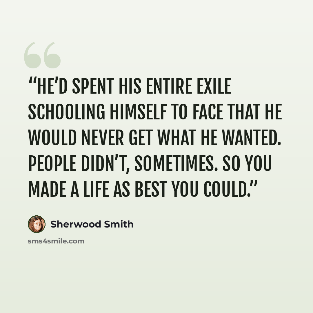 “He’d spent his entire exile schooling himself to face that he would never get what he wanted. People didn’t, sometimes. So you made a life as best you could.” quote by Sherwood Smith
