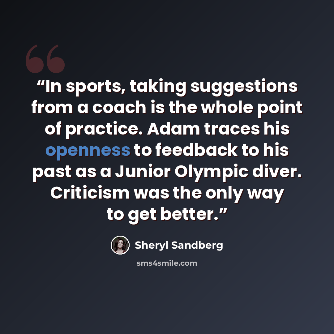 “In sports, taking suggestions from a coach is the whole point of practice. Adam traces his openness to feedback to his past as a Junior Olympic diver. Criticism was the only way to get better.” quote by Sheryl Sandberg