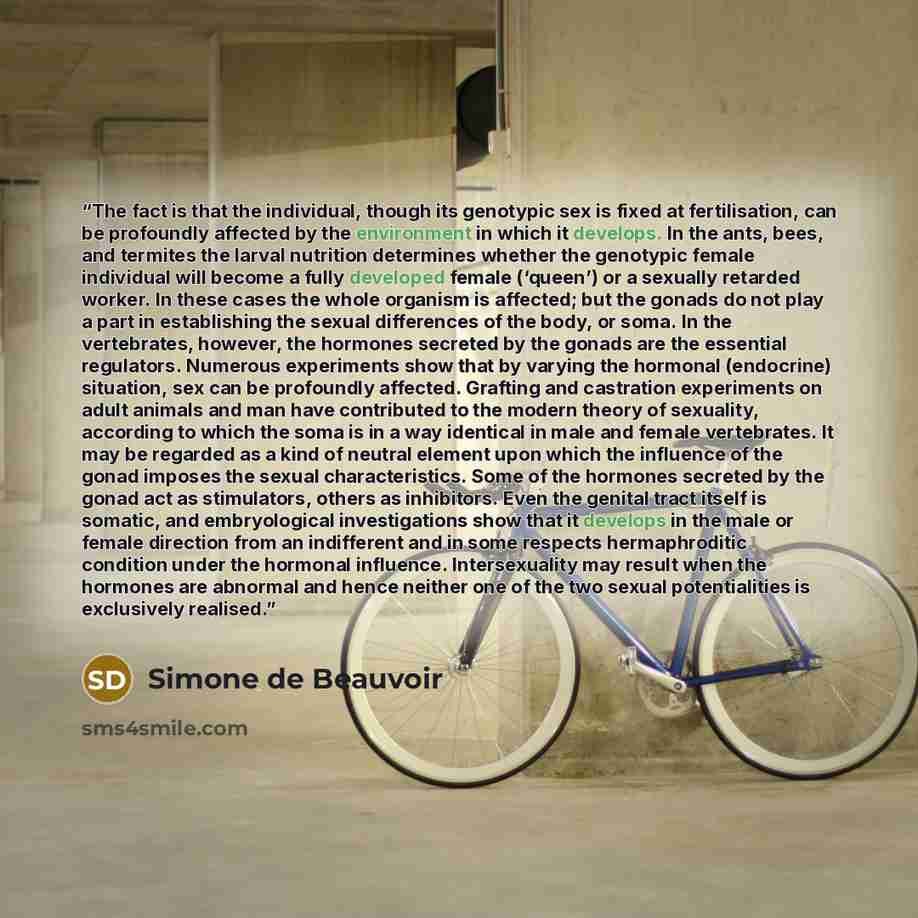 “The fact is that the individual, though its genotypic sex is fixed at fertilisation, can be profoundly affected by the environment in which it develops. In the ants, bees, and termites the larval nutrition determines whether the genotypic female individual will become a fully developed female…” quote by Simone de Beauvoir