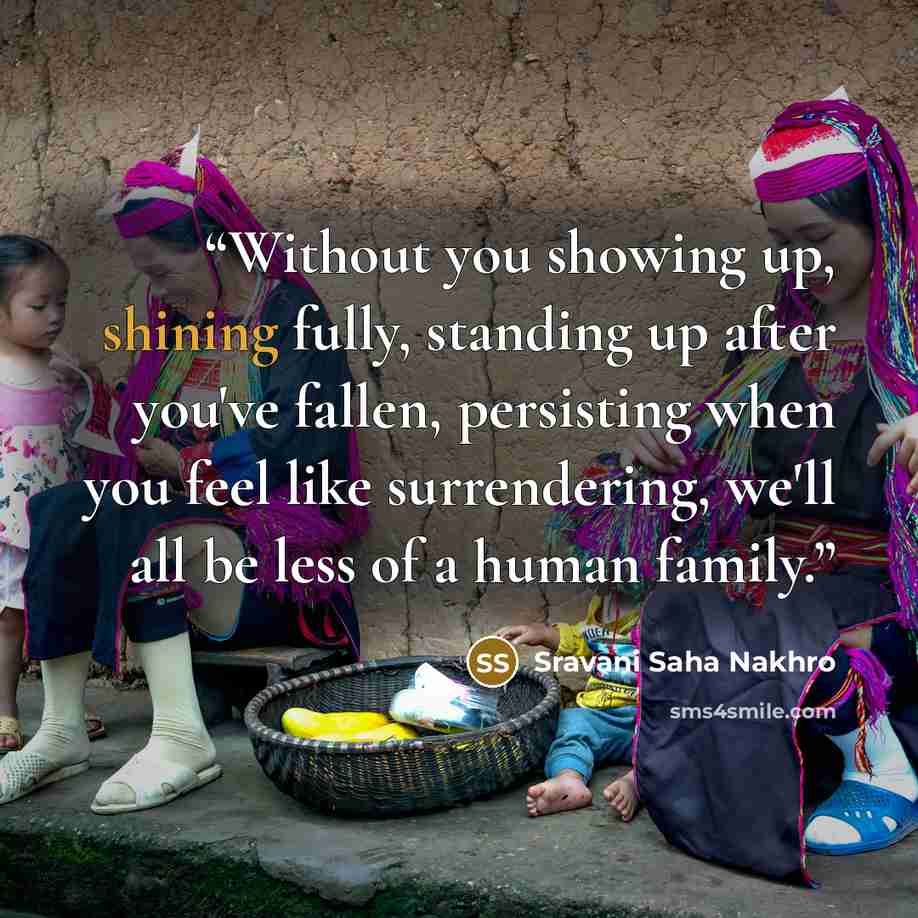 “Without you showing up, shining fully, standing up after you've fallen, persisting when you feel like surrendering, we'll all be less of a human family.” quote by Sravani Saha Nakhro