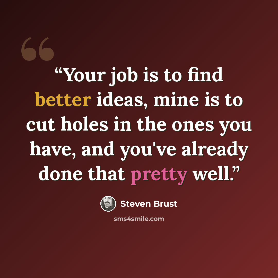 “Your job is to find better ideas, mine is to cut holes in the ones you have, and you've already done that pretty well.” quote by Steven Brust