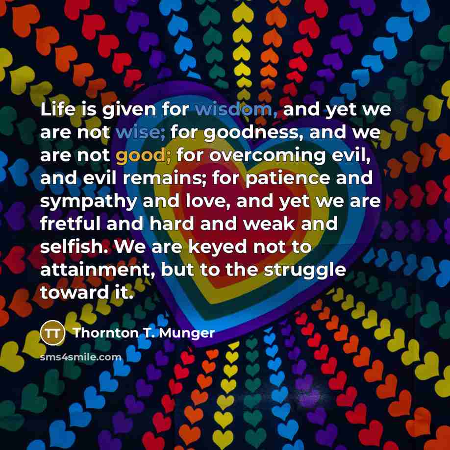 “Life is given for wisdom, and yet we are not wise; for goodness, and we are not good; for overcoming evil, and evil remains; for patience and sympathy and love, and yet we are fretful and hard and weak and selfish. We are keyed not to attainment, but to the struggle toward it.” quote by Thornton T. Munger