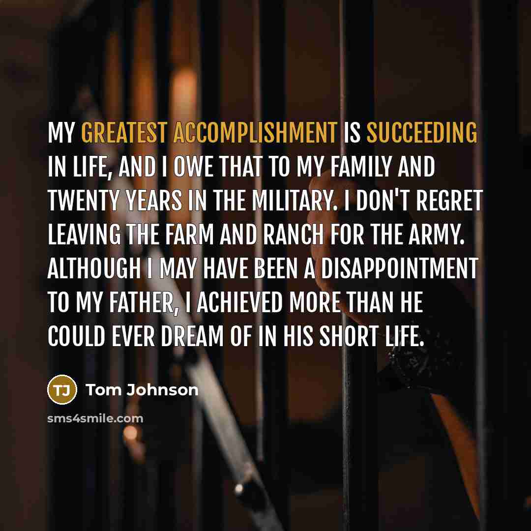 “My greatest accomplishment is succeeding in life, and I owe that to my family and twenty years in the military. I don't regret leaving the farm and ranch for the Army. Although I may have been a disappointment to my father, I achieved more than he could ever dream of in his short life.” quote by Tom Johnson