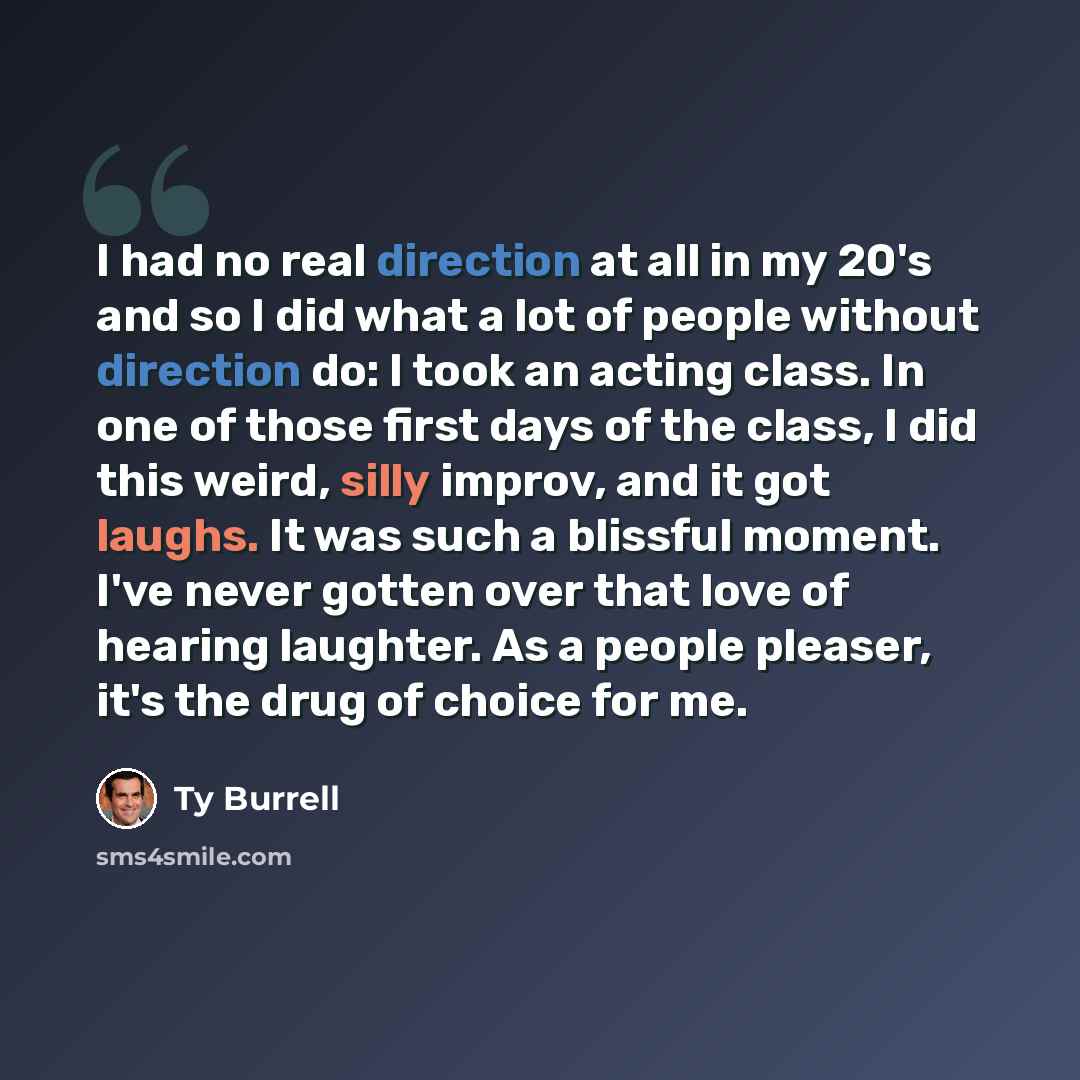 “I had no real direction at all in my 20's and so I did what a lot of people without direction do: I took an acting class. In one of those first days of the class, I did this weird, silly improv, and it got laughs. It was such a blissful moment. I've never gotten over that love of hearing laughter…” quote by Ty Burrell