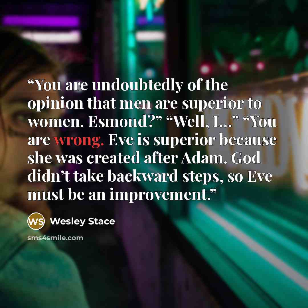 “You are undoubtedly of the opinion that men are superior to women. Esmond?” “Well, I…” “You are wrong. Eve is superior because she was created after Adam. God didn’t take backward steps, so Eve must be an improvement.” quote by Wesley Stace
