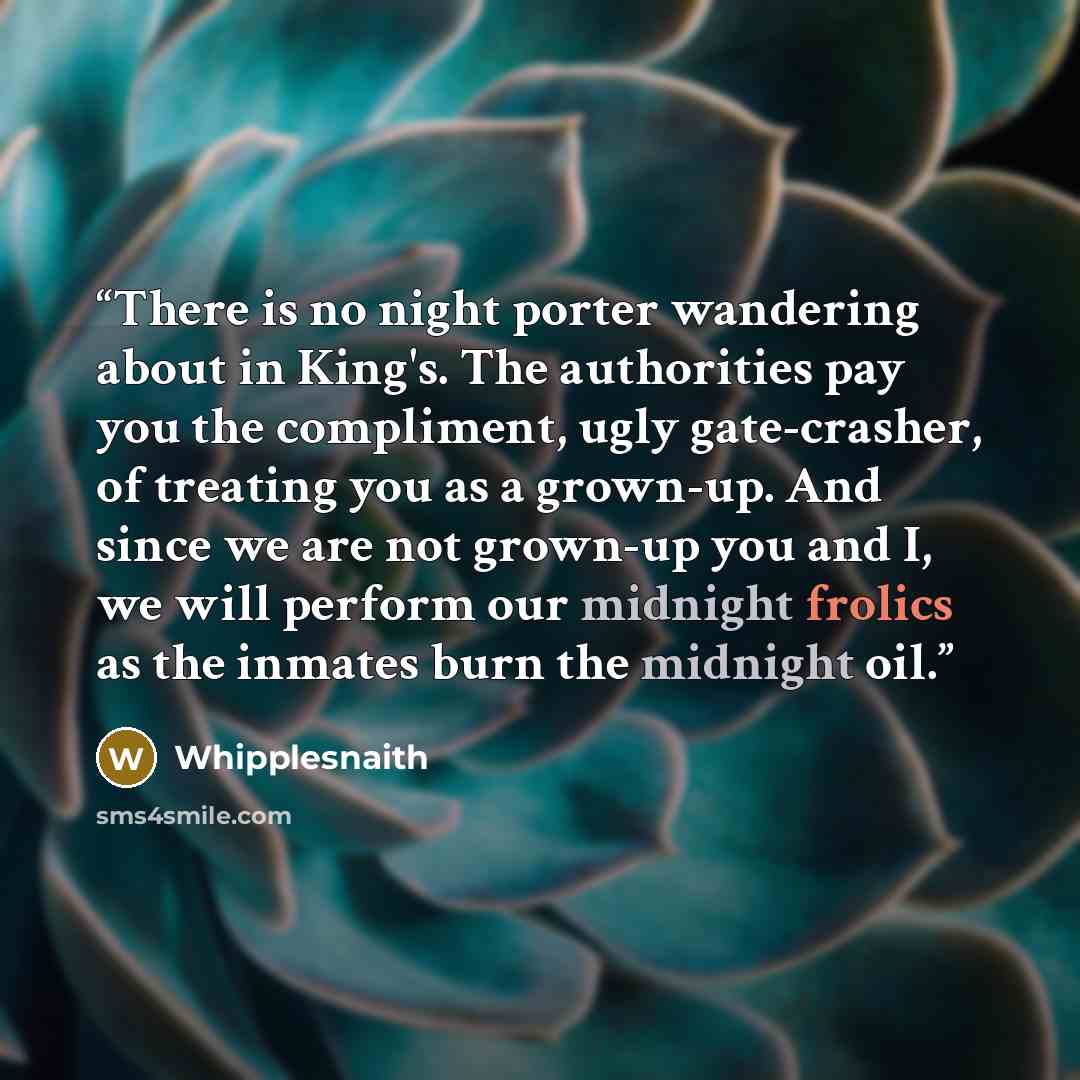 “There is no night porter wandering about in King's. The authorities pay you the compliment, ugly gate-crasher, of treating you as a grown-up. And since we are not grown-up you and I, we will perform our midnight frolics as the inmates burn the midnight oil.” quote by Whipplesnaith