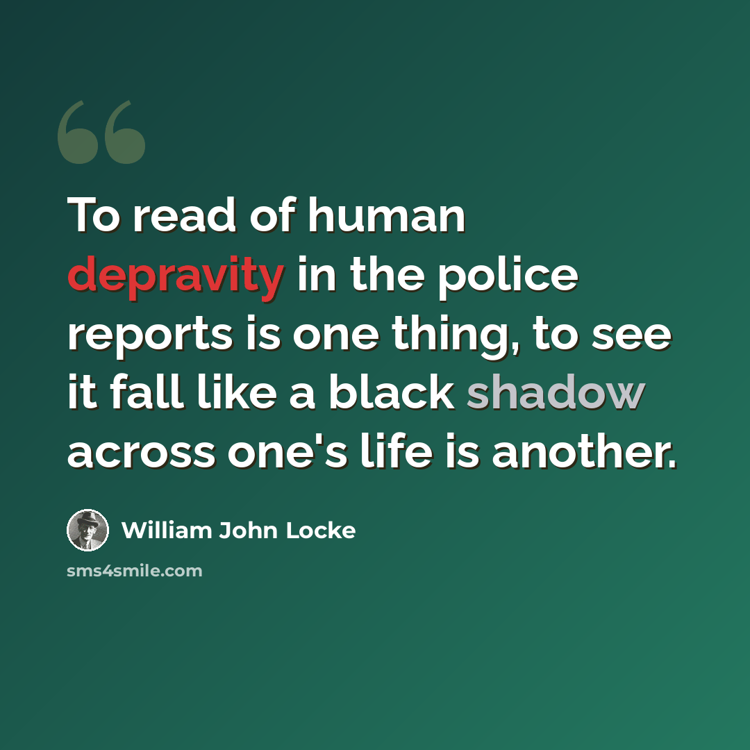 “To read of human depravity in the police reports is one thing, to see it fall like a black shadow across one's life is another.” quote by William John Locke