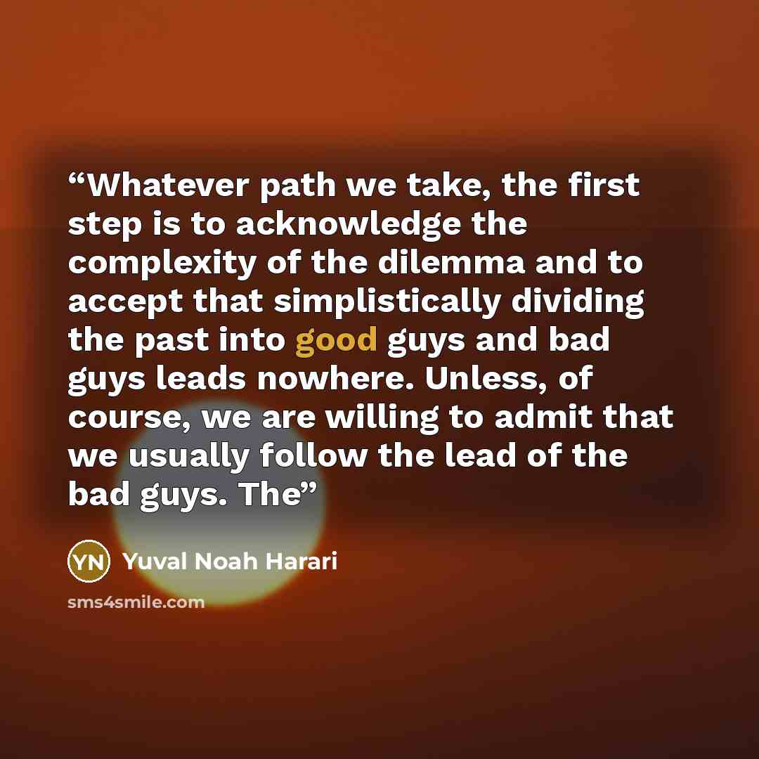 “Whatever path we take, the first step is to acknowledge the complexity of the dilemma and to accept that simplistically dividing the past into good guys and bad guys leads nowhere. Unless, of course, we are willing to admit that we usually follow the lead of the bad guys. The” quote by Yuval Noah Harari
