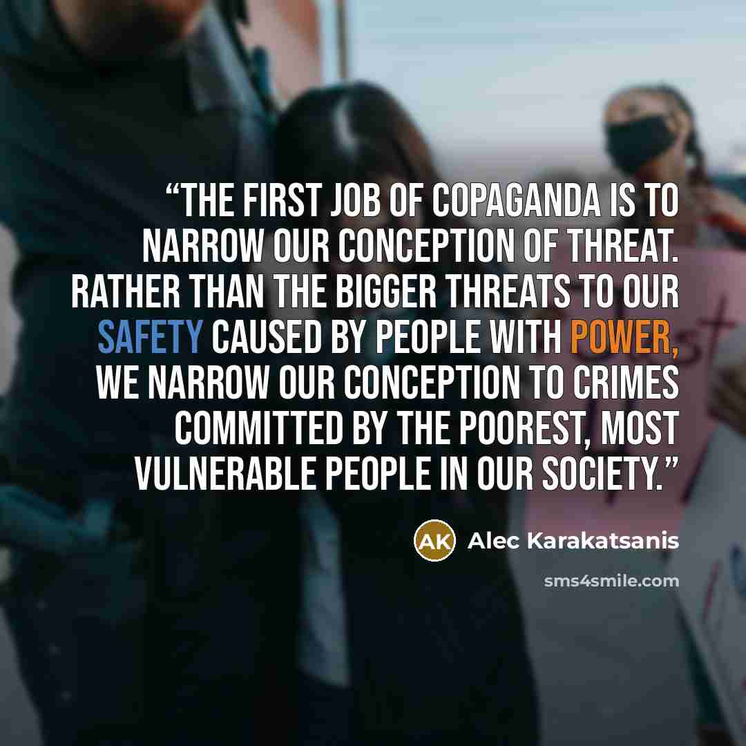 “The first job of copaganda is to narrow our conception of threat. Rather than the bigger threats to our safety caused by people with power, we narrow our conception to crimes committed by the poorest, most vulnerable people in our society.” quote by Alec Karakatsanis