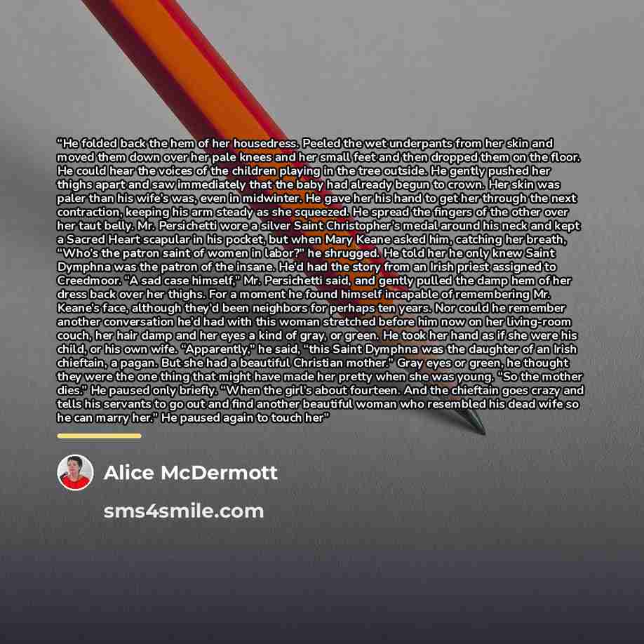“He folded back the hem of her housedress. Peeled the wet underpants from her skin and moved them down over her pale knees and her small feet and then dropped them on the floor. He could hear the voices of the children playing in the tree outside. He gently pushed her thighs apart and saw…” quote by Alice McDermott