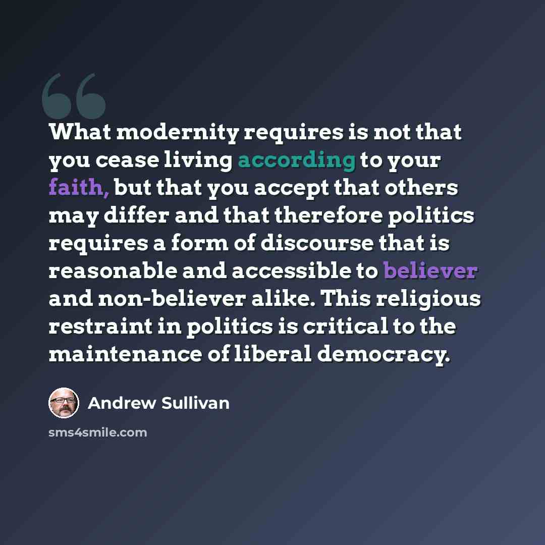 “What modernity requires is not that you cease living according to your faith, but that you accept that others may differ and that therefore politics requires a form of discourse that is reasonable and accessible to believer and non-believer alike. This religious restraint in politics is critical…” quote by Andrew Sullivan