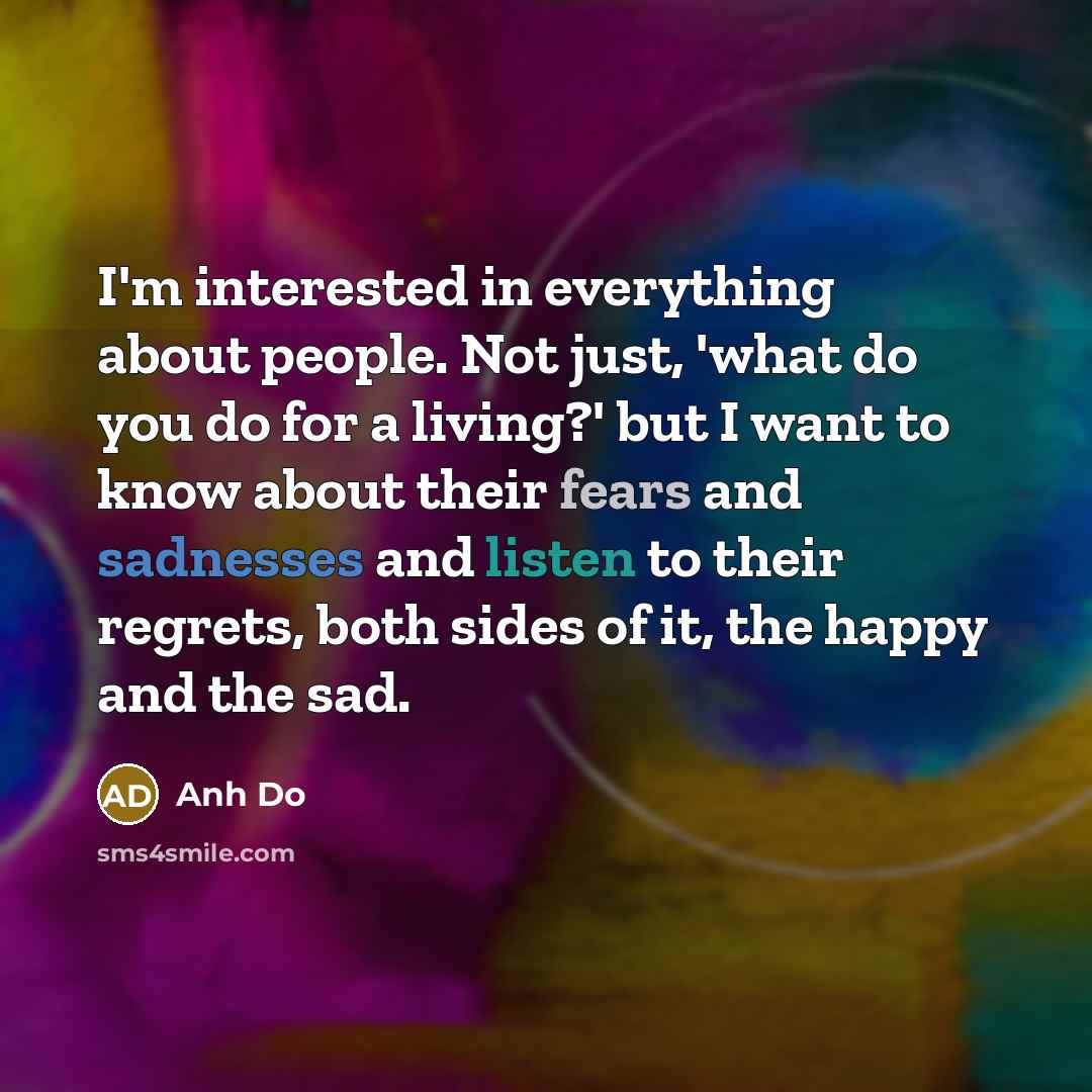 “I'm interested in everything about people. Not just, 'what do you do for a living?' but I want to know about their fears and sadnesses and listen to their regrets, both sides of it, the happy and the sad.” quote by Anh Do