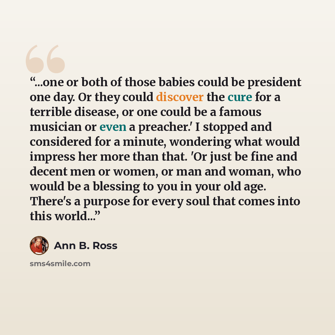 “...one or both of those babies could be president one day. Or they could discover the cure for a terrible disease, or one could be a famous musician or even a preacher.' I stopped and considered for a minute, wondering what would impress her more than that. 'Or just be fine and decent men or…” quote by Ann B. Ross