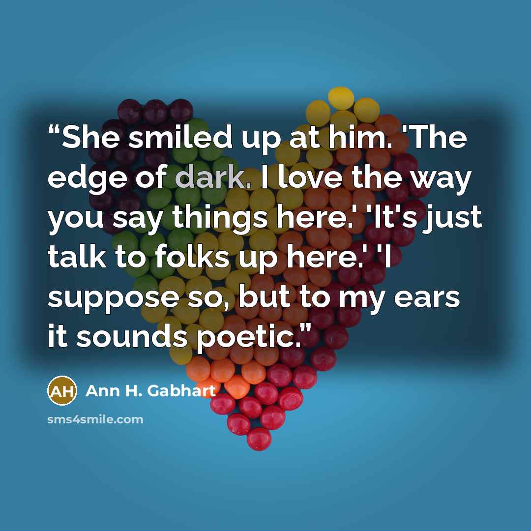 “She smiled up at him. 'The edge of dark. I love the way you say things here.' 'It's just talk to folks up here.' 'I suppose so, but to my ears it sounds poetic.” quote by Ann H. Gabhart