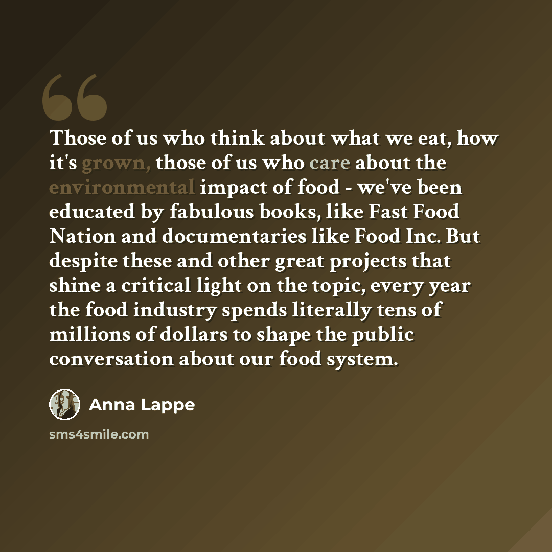 “Those of us who think about what we eat, how it's grown, those of us who care about the environmental impact of food - we've been educated by fabulous books, like Fast Food Nation and documentaries like Food Inc. But despite these and other great projects that shine a critical light on the topic…” quote by Anna Lappe