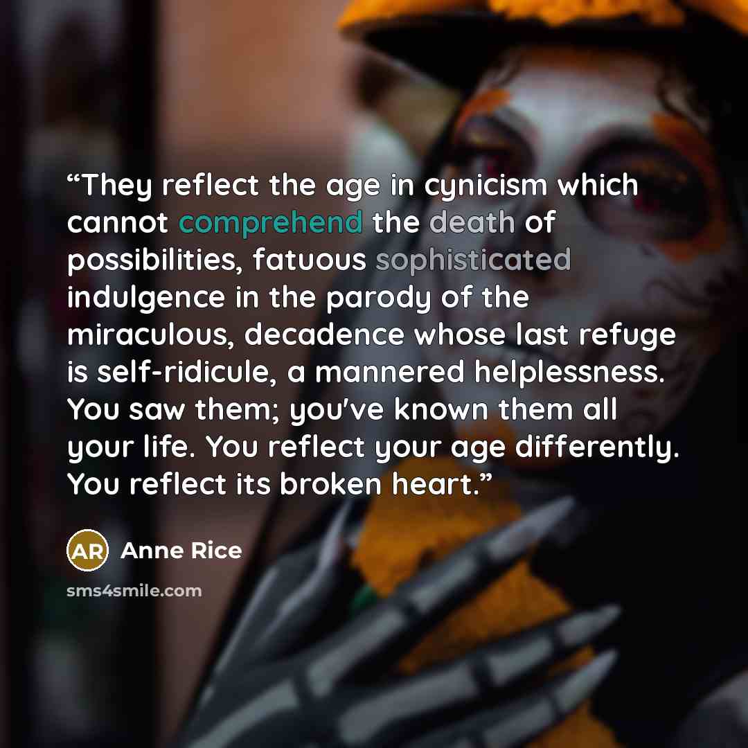 “They reflect the age in cynicism which cannot comprehend the death of possibilities, fatuous sophisticated indulgence in the parody of the miraculous, decadence whose last refuge is self-ridicule, a mannered helplessness. You saw them; you've known them all your life. You reflect your age…” quote by Anne Rice