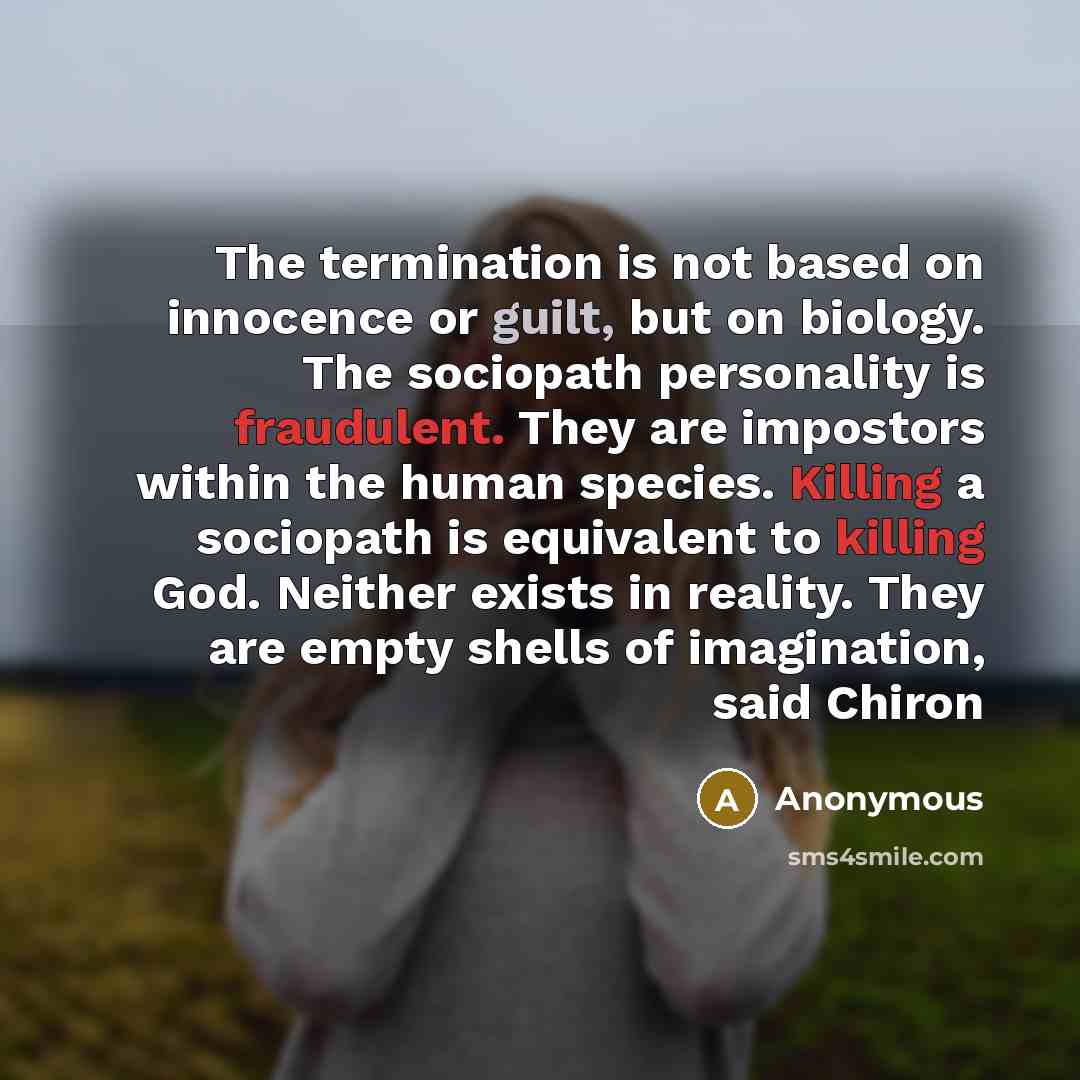“The termination is not based on innocence or guilt, but on biology. The sociopath personality is fraudulent. They are impostors within the human species. Killing a sociopath is equivalent to killing God. Neither exists in reality. They are empty shells of imagination, said Chiron” quote by Anonymous