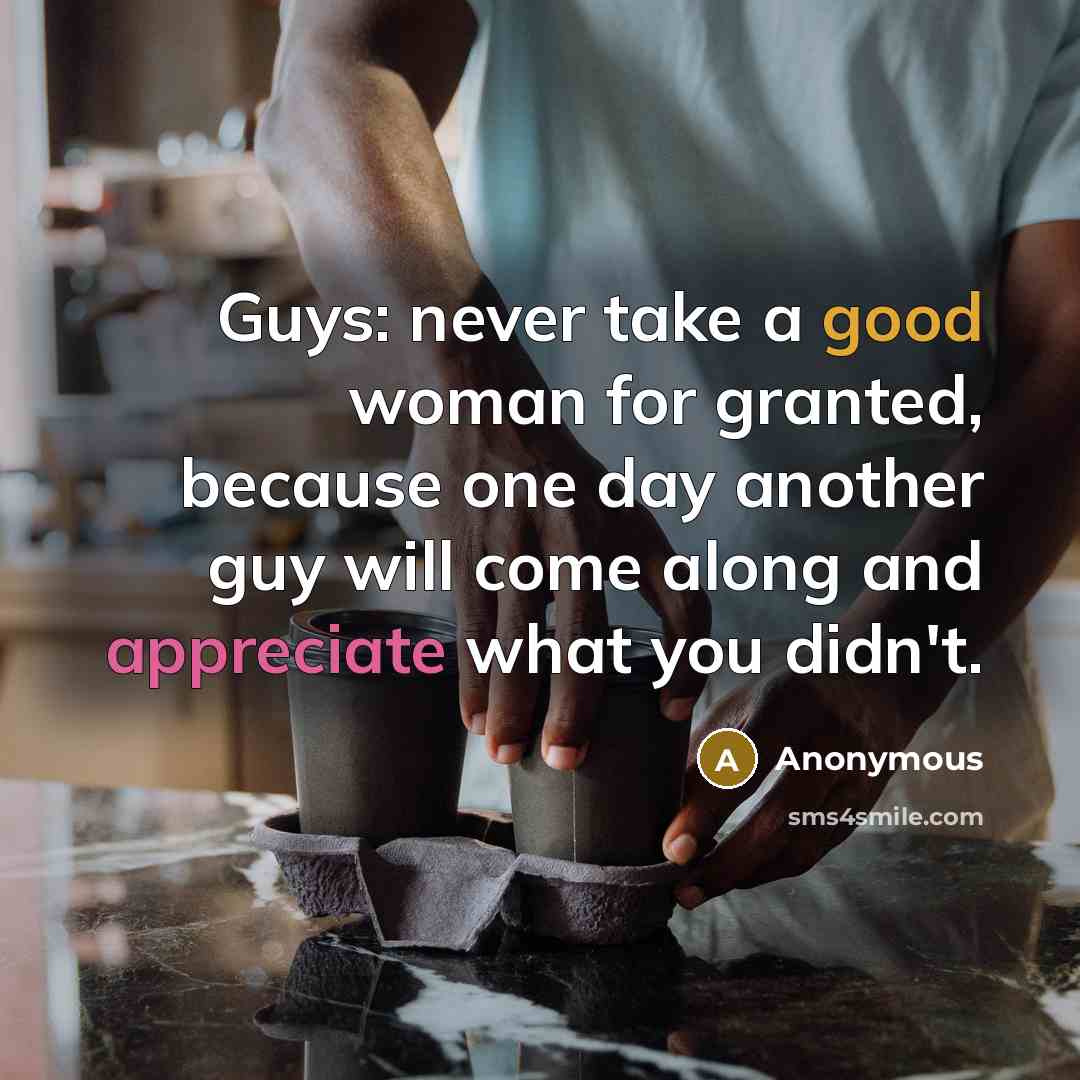 “Guys: never take a good woman for granted, because one day another guy will come along and appreciate what you didn't.” quote by Anonymous