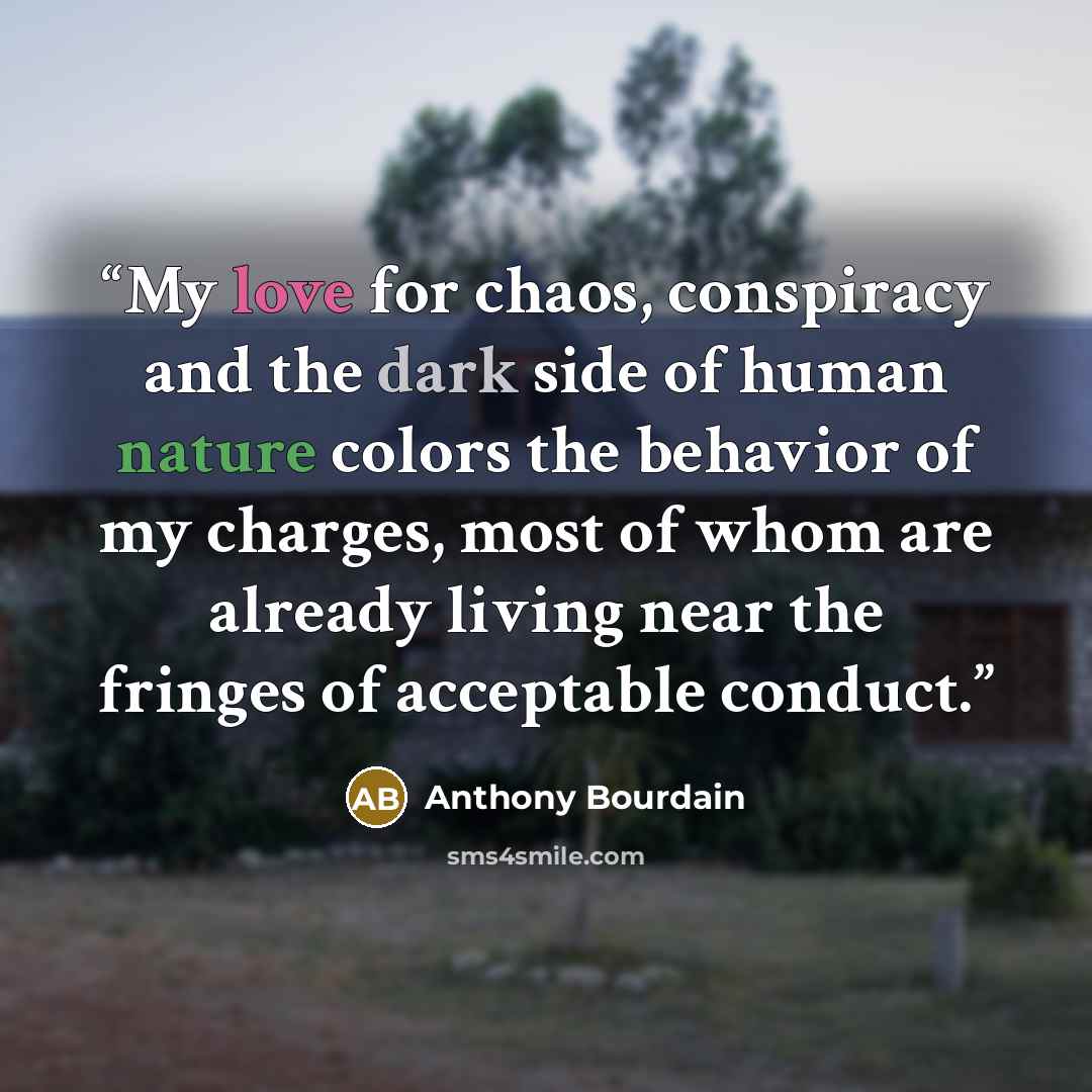 “My love for chaos, conspiracy and the dark side of human nature colors the behavior of my charges, most of whom are already living near the fringes of acceptable conduct.” quote by Anthony Bourdain