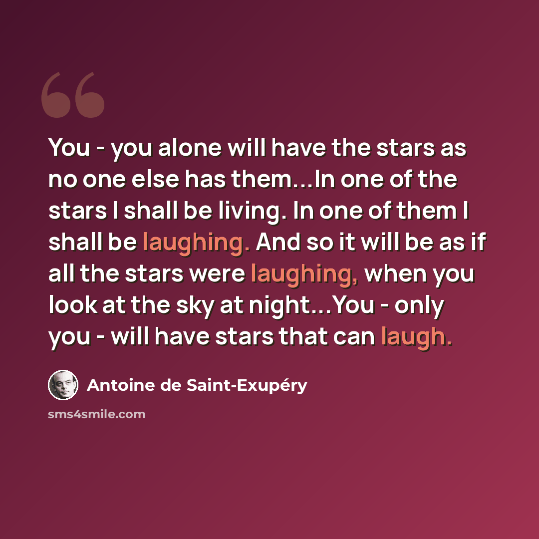 “You - you alone will have the stars as no one else has them...In one of the stars I shall be living. In one of them I shall be laughing. And so it will be as if all the stars were laughing, when you look at the sky at night...You - only you - will have stars that can laugh.” quote by Antoine de Saint-Exupery