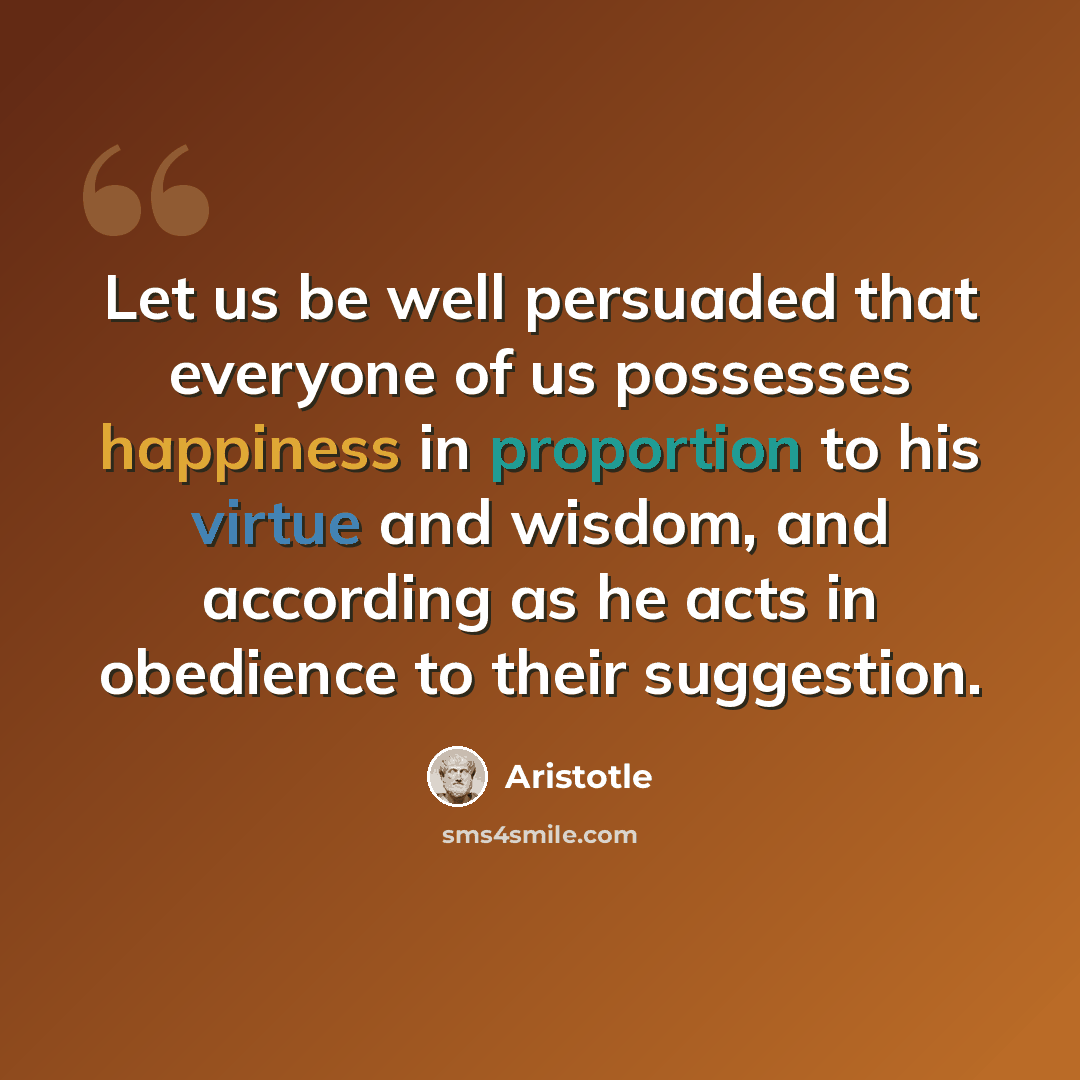 “Let us be well persuaded that everyone of us possesses happiness in proportion to his virtue and wisdom, and according as he acts in obedience to their suggestion.” quote by Aristotle