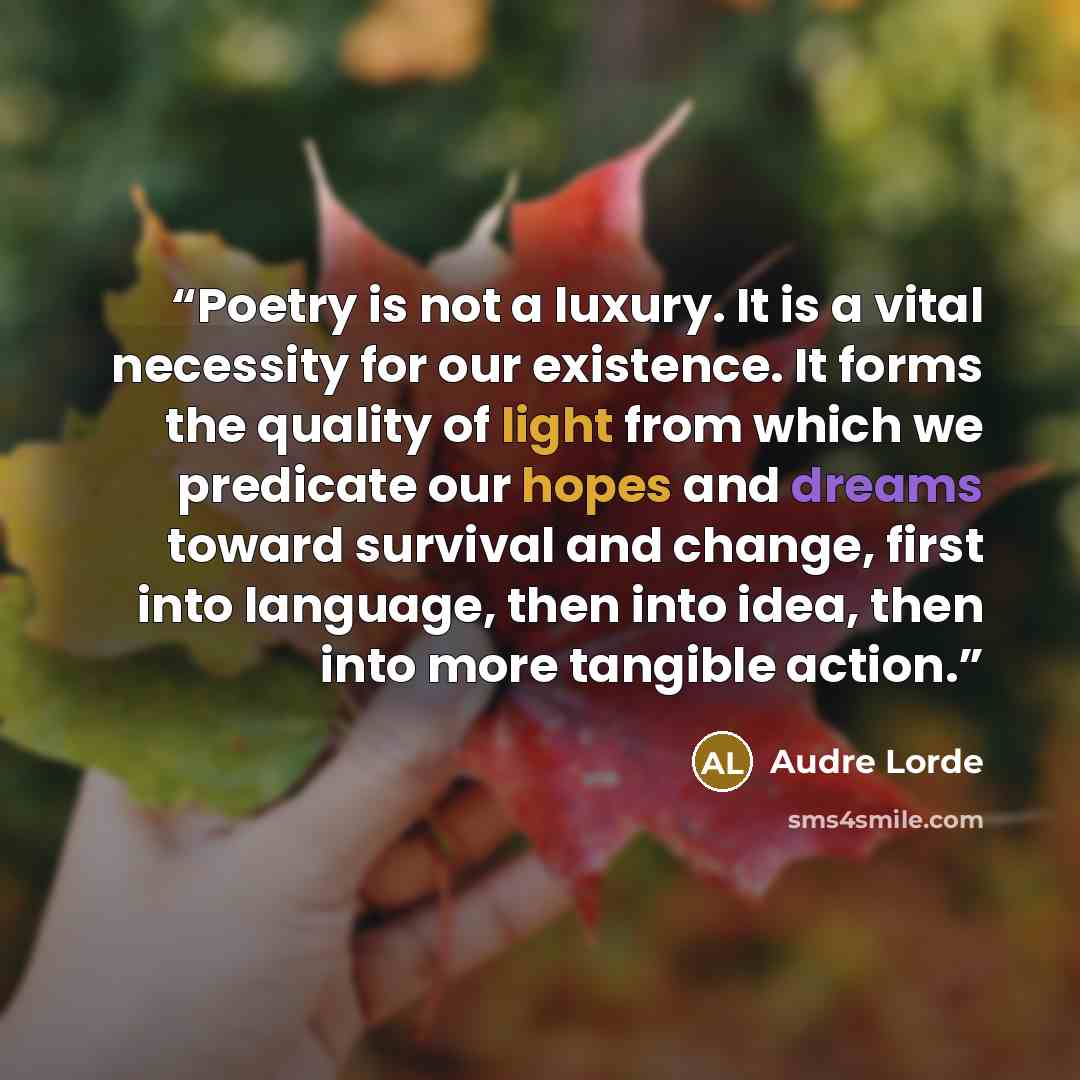 “Poetry is not a luxury. It is a vital necessity for our existence. It forms the quality of light from which we predicate our hopes and dreams toward survival and change, first into language, then into idea, then into more tangible action.” quote by Audre Lorde