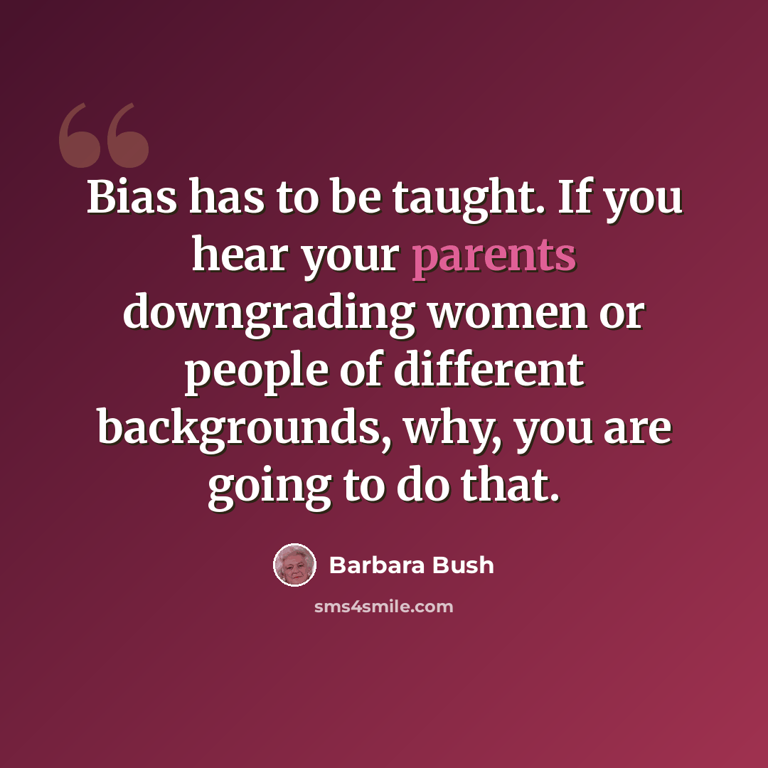 “Bias has to be taught. If you hear your parents downgrading women or people of different backgrounds, why, you are going to do that.” quote by Barbara Bush