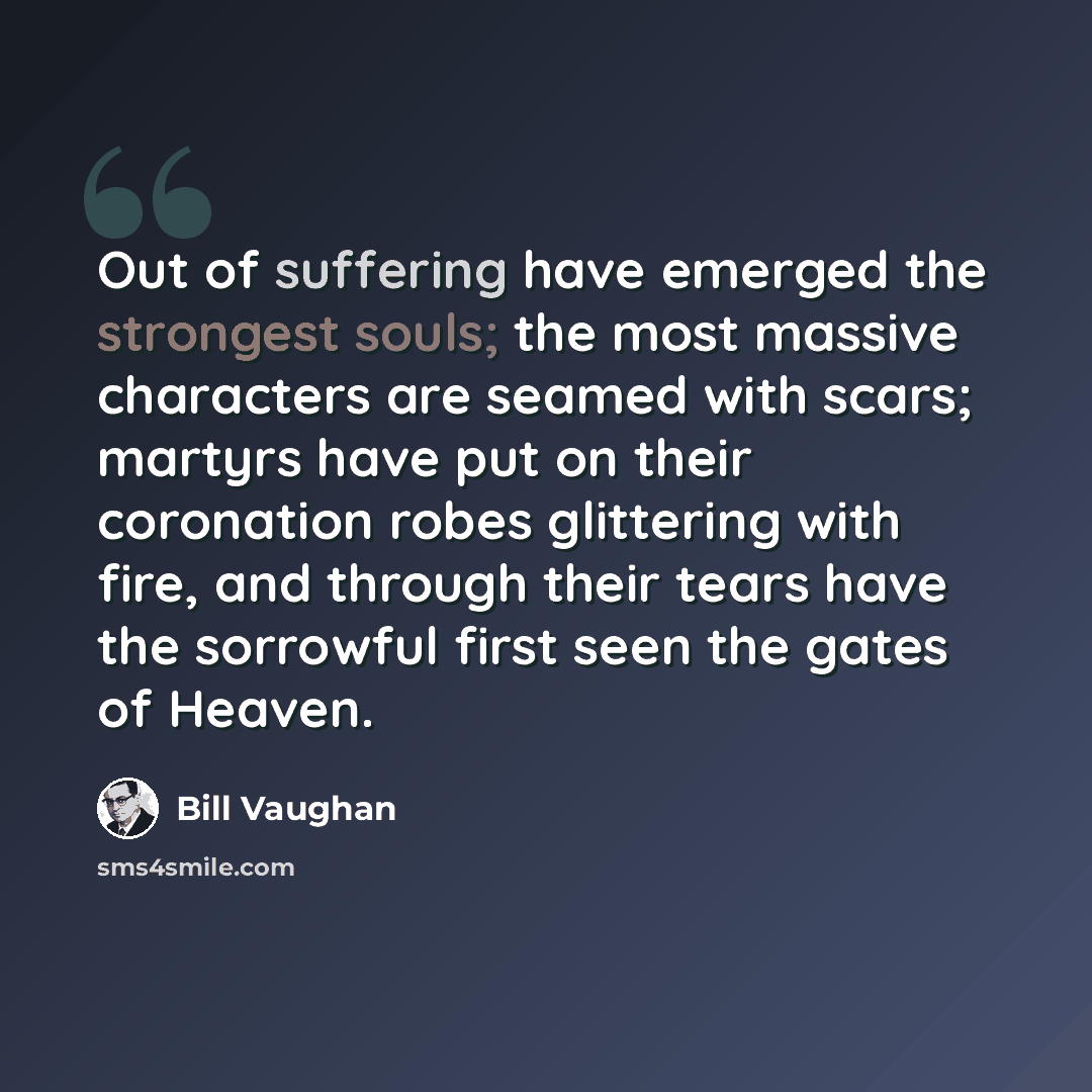 “Out of suffering have emerged the strongest souls; the most massive characters are seamed with scars; martyrs have put on their coronation robes glittering with fire, and through their tears have the sorrowful first seen the gates of Heaven.” quote by Bill Vaughan