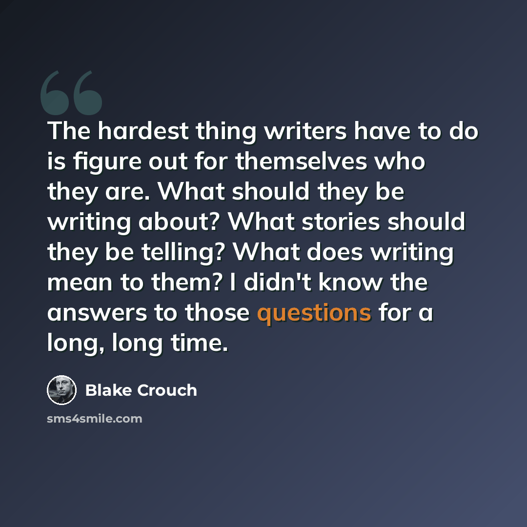 “The hardest thing writers have to do is figure out for themselves who they are. What should they be writing about? What stories should they be telling? What does writing mean to them? I didn't know the answers to those questions for a long, long time.” quote by Blake Crouch