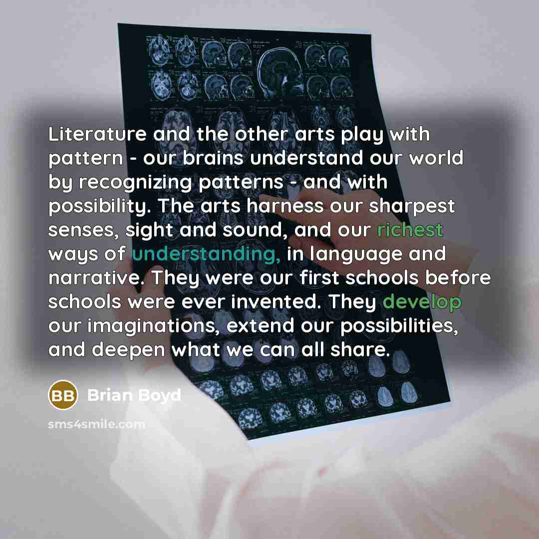 “Literature and the other arts play with pattern - our brains understand our world by recognizing patterns - and with possibility. The arts harness our sharpest senses, sight and sound, and our richest ways of understanding, in language and narrative. They were our first schools before schools were…” quote by Brian Boyd