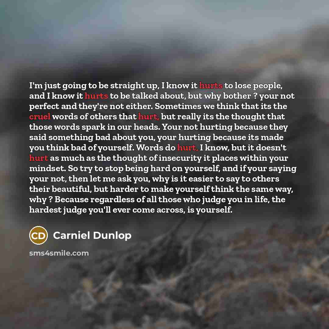 “I'm just going to be straight up, I know it hurts to lose people, and I know it hurts to be talked about, but why bother ? your not perfect and they're not either. Sometimes we think that its the cruel words of others that hurt, but really its the thought that those words spark in our heads. Your…” quote by Carniel Dunlop