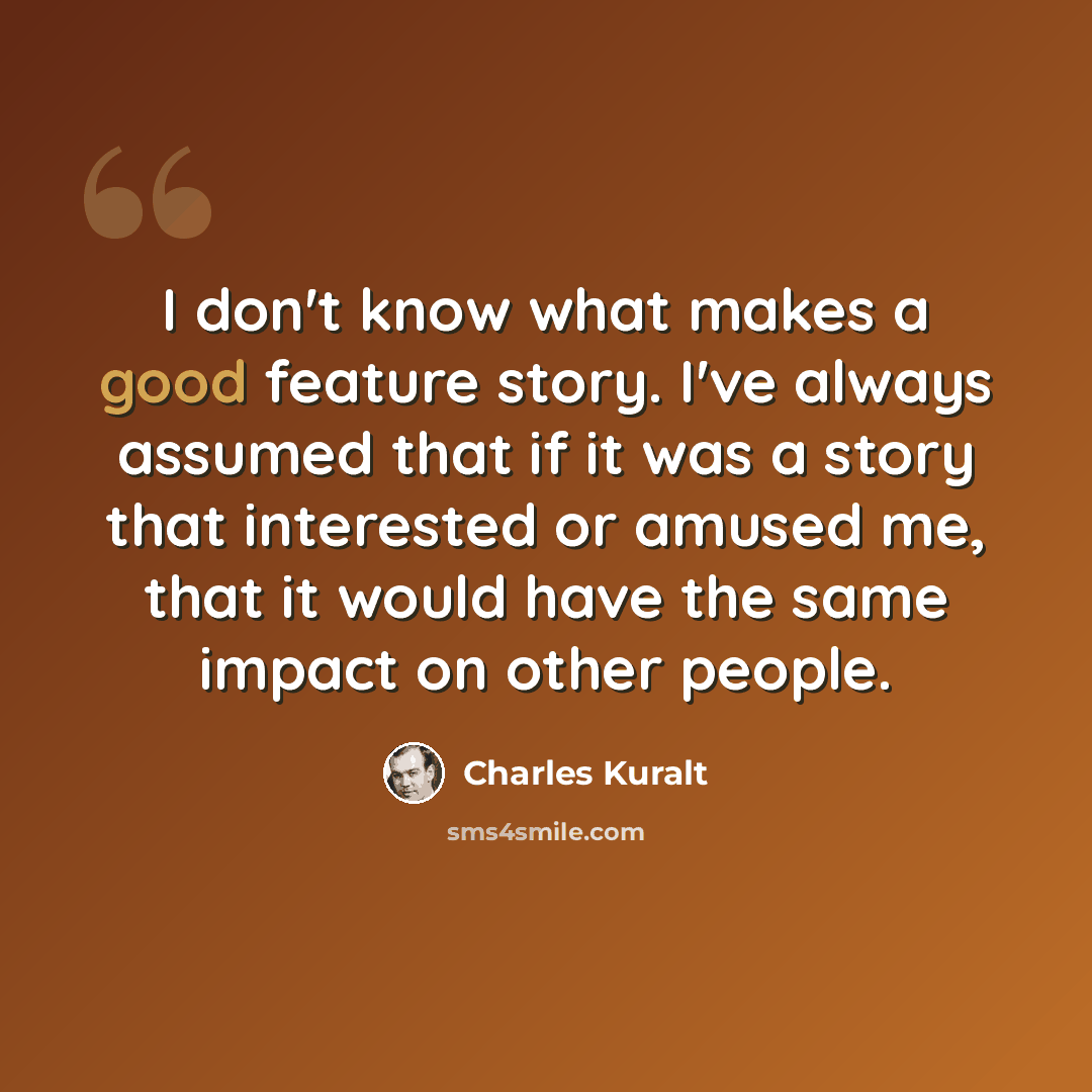 “I don't know what makes a good feature story. I've always assumed that if it was a story that interested or amused me, that it would have the same impact on other people.” quote by Charles Kuralt