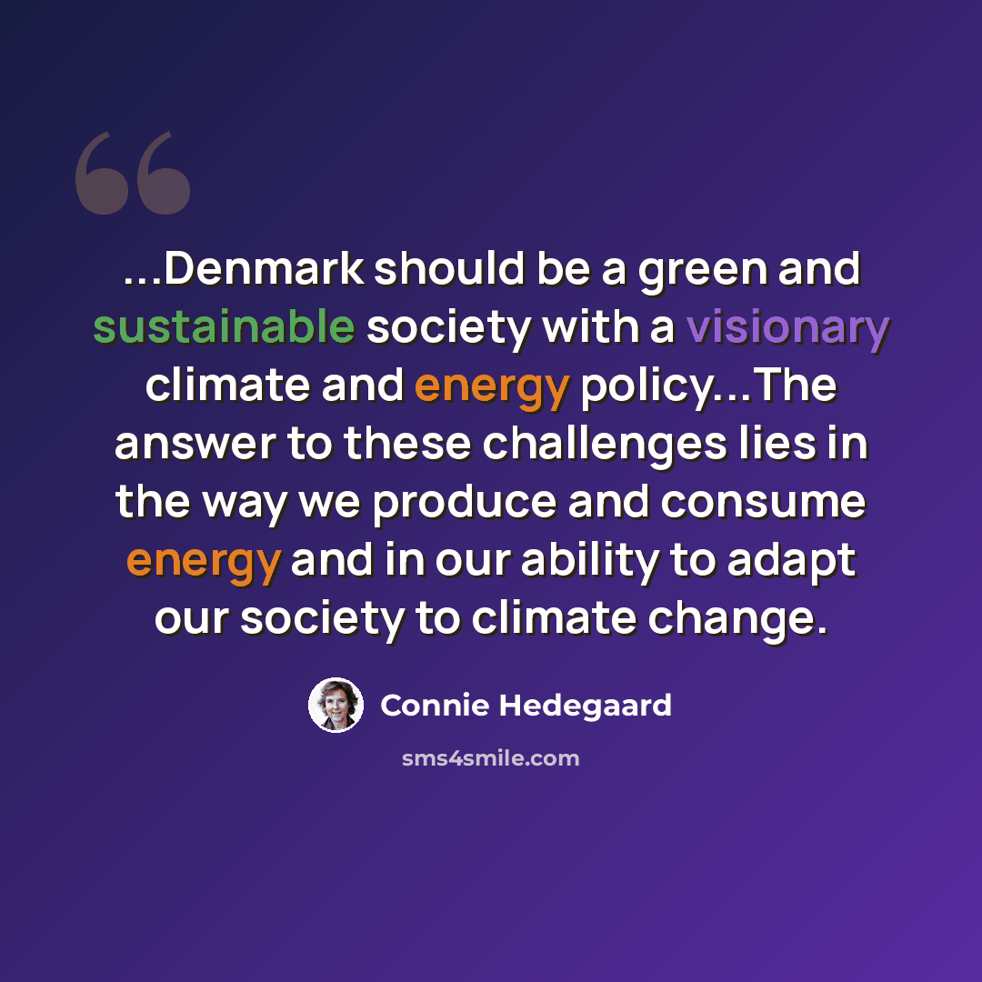 “...Denmark should be a green and sustainable society with a visionary climate and energy policy...The answer to these challenges lies in the way we produce and consume energy and in our ability to adapt our society to climate change.” quote by Connie Hedegaard