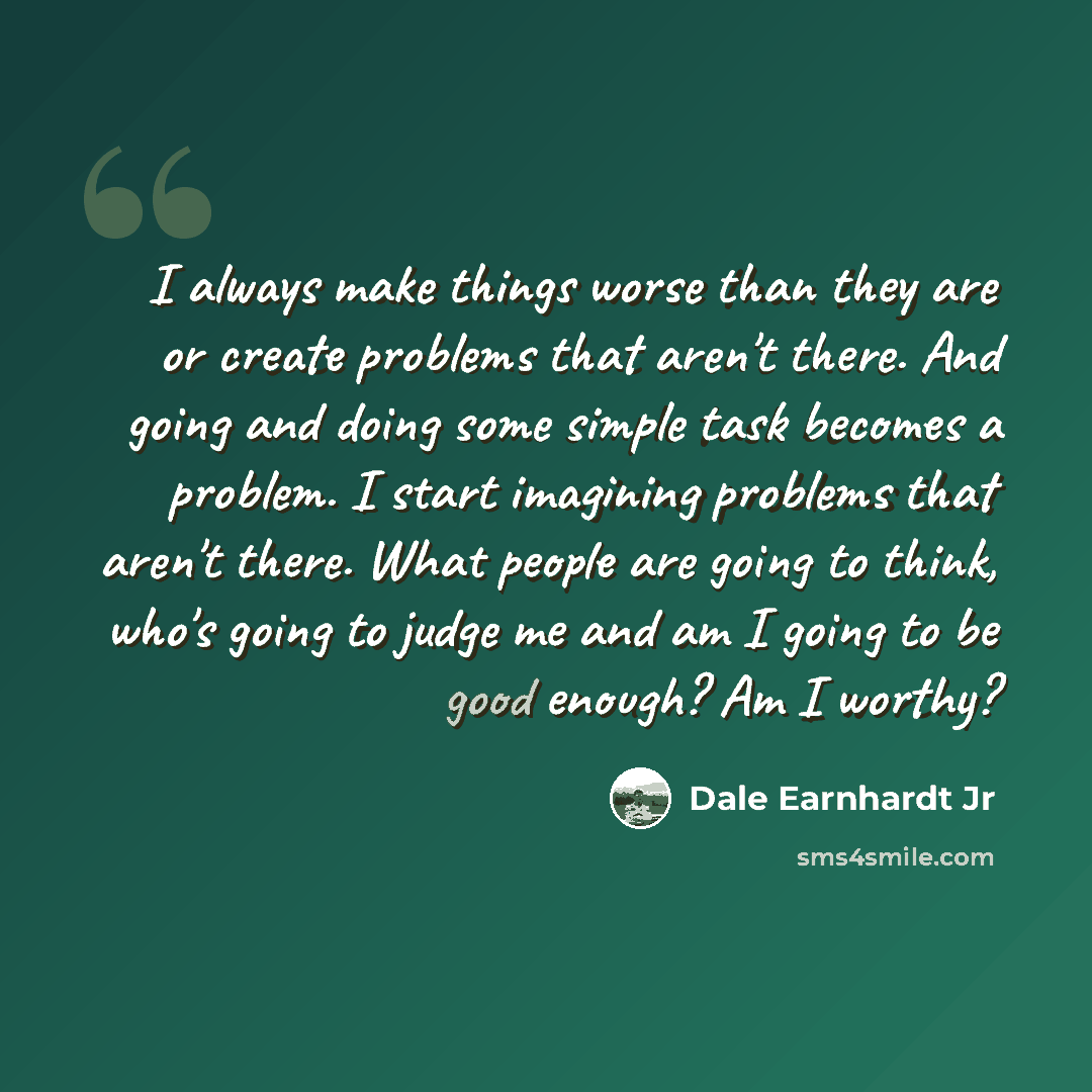 “I always make things worse than they are or create problems that aren't there. And going and doing some simple task becomes a problem. I start imagining problems that aren't there. What people are going to think, who's going to judge me and am I going to be good enough? Am I worthy?” quote by Dale Earnhardt Jr