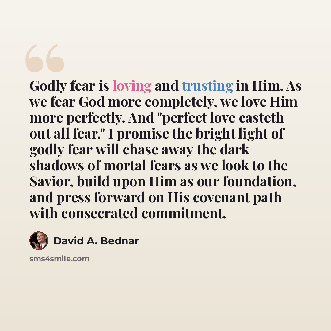 “Godly fear is loving and trusting in Him. As we fear God more completely, we love Him more perfectly. And "perfect love casteth out all fear." I promise the bright light of godly fear will chase away the dark shadows of mortal fears as we look to the Savior, build upon Him as our foundation, and…” quote by David A. Bednar