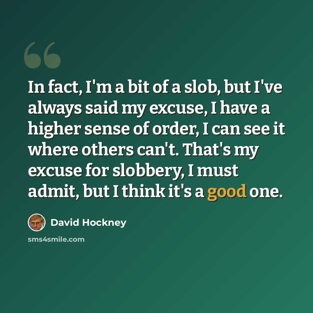 “In fact, I'm a bit of a slob, but I've always said my excuse, I have a higher sense of order, I can see it where others can't. That's my excuse for slobbery, I must admit, but I think it's a good one.” quote by David Hockney