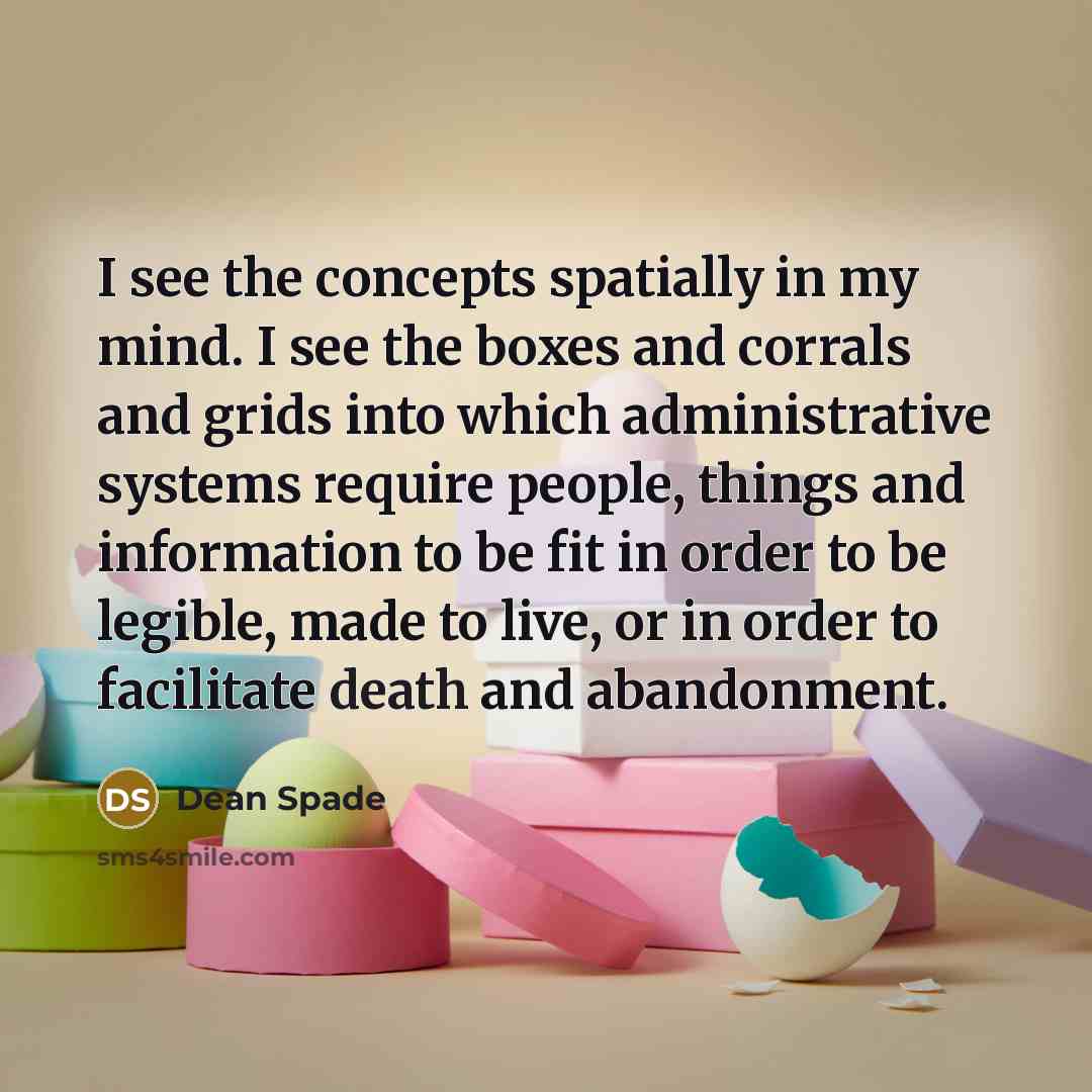“I see the concepts spatially in my mind. I see the boxes and corrals and grids into which administrative systems require people, things and information to be fit in order to be legible, made to live, or in order to facilitate death and abandonment.” quote by Dean Spade